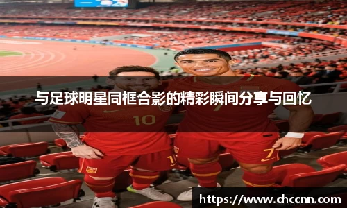 与足球明星同框合影的精彩瞬间分享与回忆